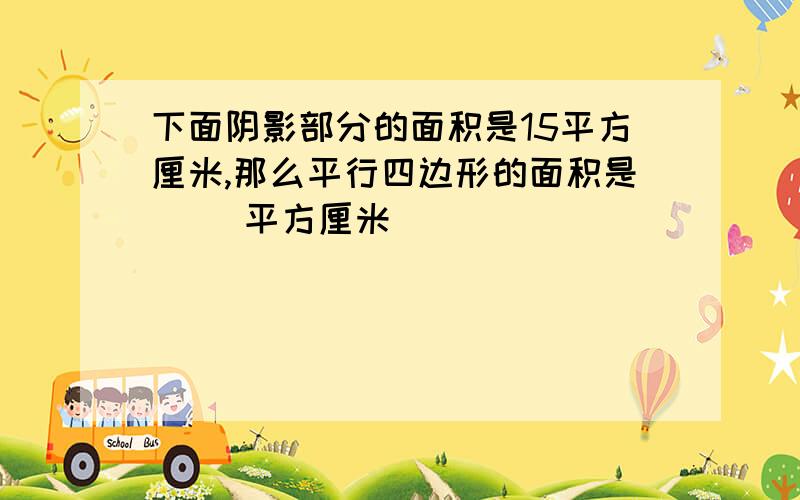 下面阴影部分的面积是15平方厘米,那么平行四边形的面积是（ ）平方厘米