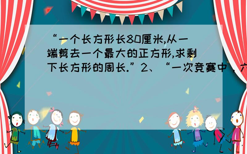 “一个长方形长80厘米,从一端剪去一个最大的正方形,求剩下长方形的周长.”2、“一次竞赛中，六一班的学生有1/11获一等奖的，1/7获二等奖，其余的人都没获奖，求没有获奖的人数。”3、