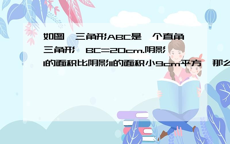 如图,三角形ABC是一个直角三角形,BC=20cm.阴影I的面积比阴影II的面积小9cm平方,那么AC的长是多少厘米?