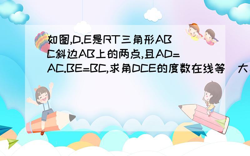 如图,D.E是RT三角形ABC斜边AB上的两点,且AD=AC.BE=BC,求角DCE的度数在线等．大家教教我,HELI