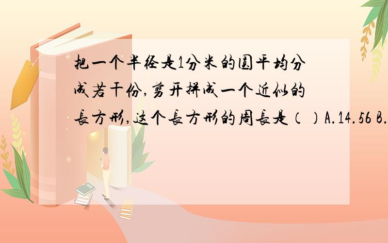 把一个半径是1分米的圆平均分成若干份,剪开拼成一个近似的长方形,这个长方形的周长是（）A.14.56 B.10.28 C.15.43 D.8.28