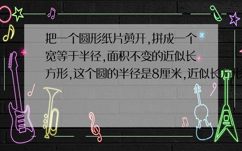 把一个圆形纸片剪开,拼成一个宽等于半径,面积不变的近似长方形,这个圆的半径是8厘米,近似长方形的面积是