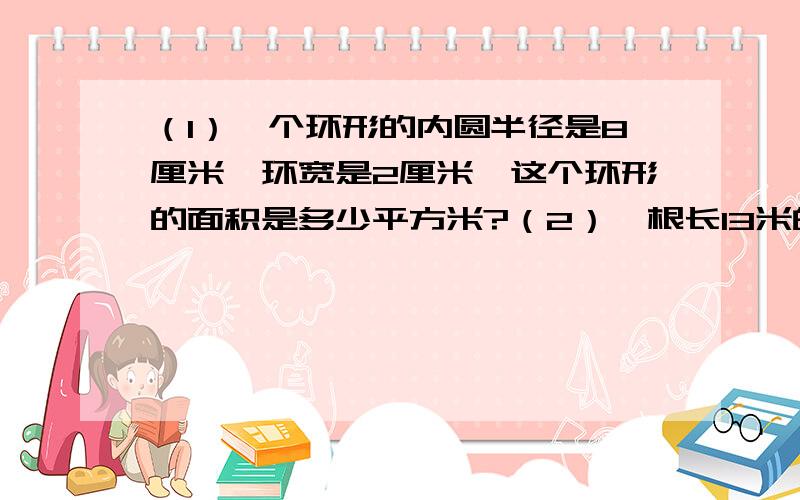 （1）一个环形的内圆半径是8厘米,环宽是2厘米,这个环形的面积是多少平方米?（2）一根长13米的铜丝,在一根圆柱子上绕4圈后还剩余0.44米.这根圆柱的半径是多少米?