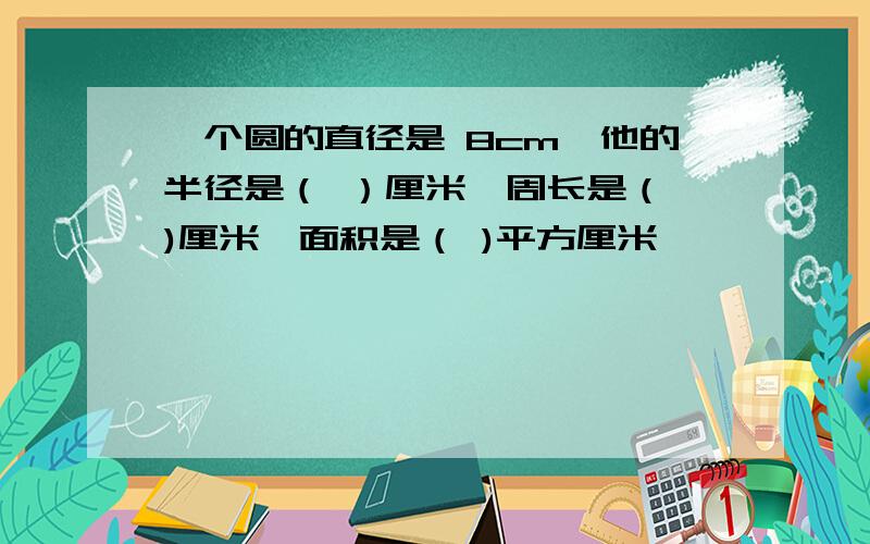 一个圆的直径是 8cm,他的半径是（ ）厘米,周长是（ )厘米,面积是（ )平方厘米