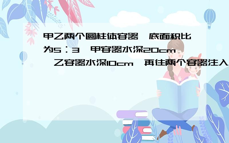 甲乙两个圆柱体容器,底面积比为5：3,甲容器水深20cm,乙容器水深10cm,再往两个容器注入同样深多少厘米甲乙两个圆柱体容器,底面积比为5：3,甲容器水深20cm,乙容器水深10cm,再往两个容器注入同