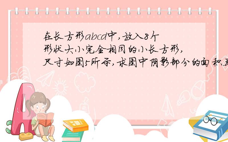 在长方形abcd中,放入8个形状大小完全相同的小长方形,尺寸如图5所示,求图中阴影部分的面积.现在就要,急下面写的16是B到C是16。