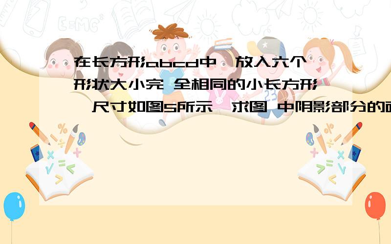 在长方形abcd中,放入六个形状大小完 全相同的小长方形,尺寸如图5所示,求图 中阴影部分的面积.