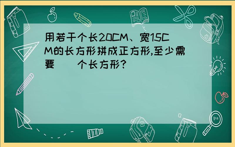 用若干个长20CM、宽15CM的长方形拼成正方形,至少需要（）个长方形?