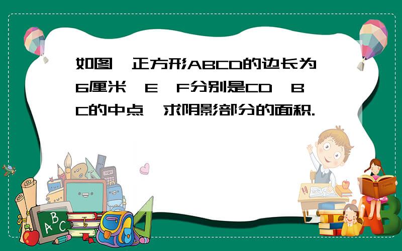 如图,正方形ABCD的边长为6厘米,E,F分别是CD,BC的中点,求阴影部分的面积.