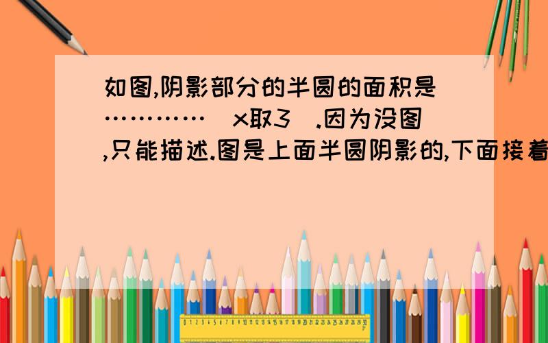 如图,阴影部分的半圆的面积是…………(x取3).因为没图,只能描述.图是上面半圆阴影的,下面接着是一个直角三角形,一边长是6,一边长是8.