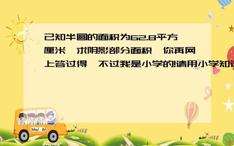 已知半圆的面积为62.8平方厘米,求阴影部分面积,你再网上答过得,不过我是小学的!请用小学知识回答谢谢.