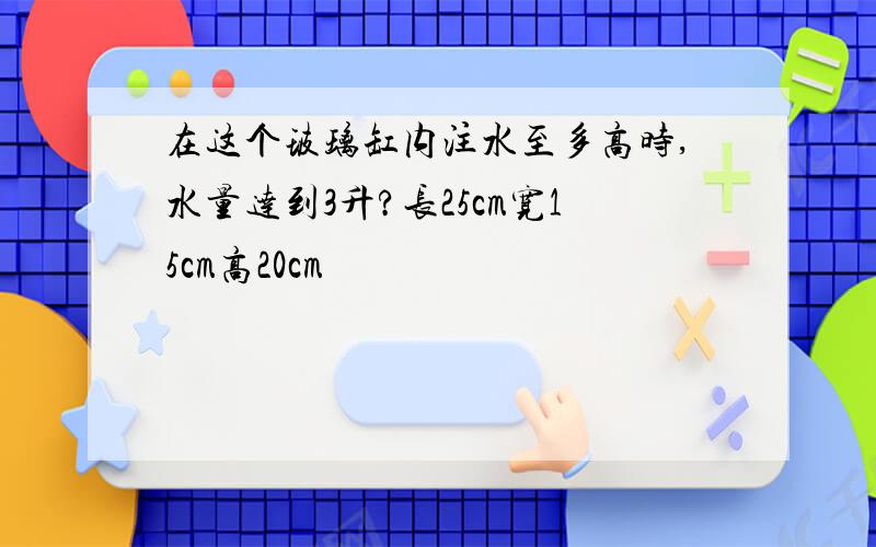 在这个玻璃缸内注水至多高时,水量达到3升?长25cm宽15cm高20cm