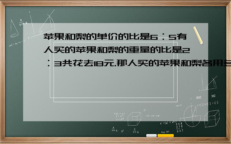 苹果和梨的单价的比是6：5有人买的苹果和梨的重量的比是2：3共花去18元.那人买的苹果和梨各用多少元?