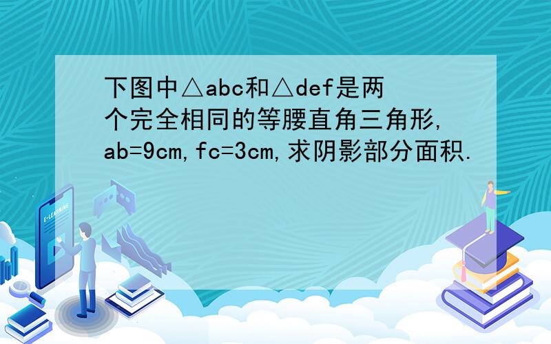 下图中△abc和△def是两个完全相同的等腰直角三角形,ab=9cm,fc=3cm,求阴影部分面积.