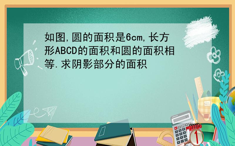 如图,圆的面积是6cm,长方形ABCD的面积和圆的面积相等.求阴影部分的面积