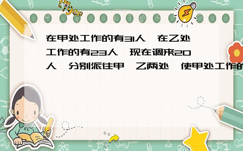 在甲处工作的有31人,在乙处工作的有23人,现在调来20人,分别派往甲、乙两处,使甲处工作的人数是乙处工的两倍少4人,问应调往甲乙两处各多少人