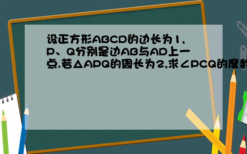 设正方形ABCD的边长为1,P、Q分别是边AB与AD上一点.若△APQ的周长为2,求∠PCQ的度数.这是我的家庭作业,9:00之前希望可以完成,