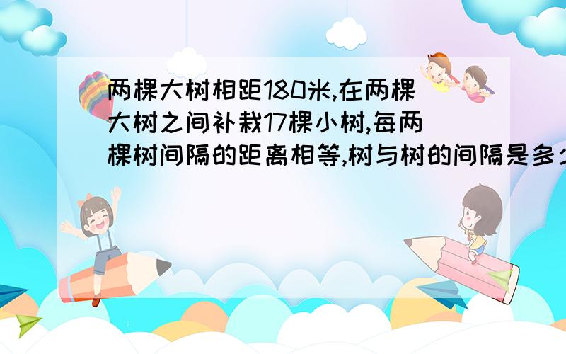 两棵大树相距180米,在两棵大树之间补栽17棵小树,每两棵树间隔的距离相等,树与树的间隔是多少米?