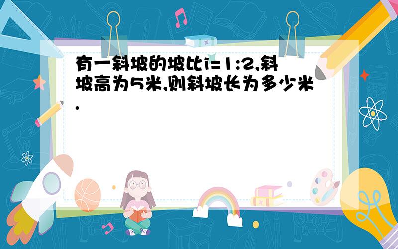 有一斜坡的坡比i=1:2,斜坡高为5米,则斜坡长为多少米.