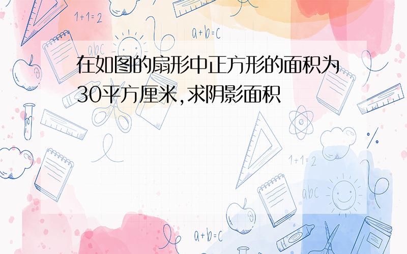 在如图的扇形中正方形的面积为30平方厘米,求阴影面积