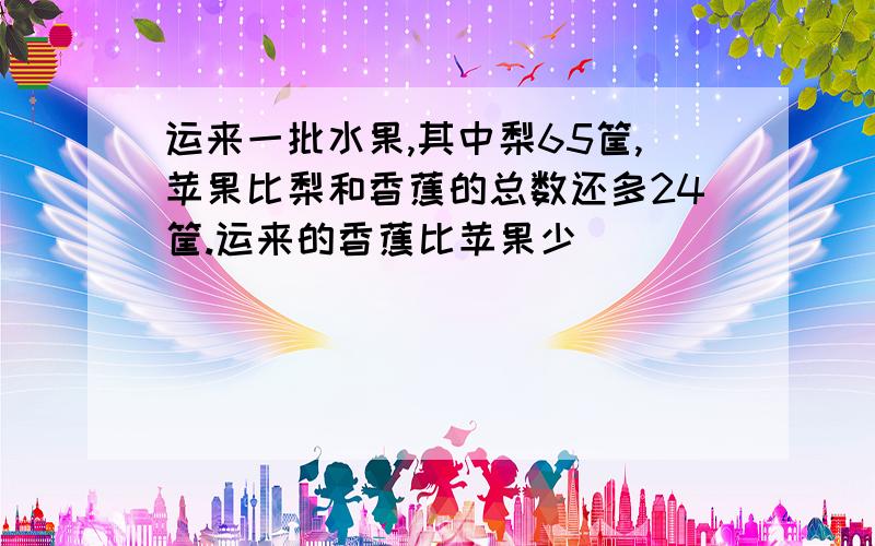 运来一批水果,其中梨65筐,苹果比梨和香蕉的总数还多24筐.运来的香蕉比苹果少