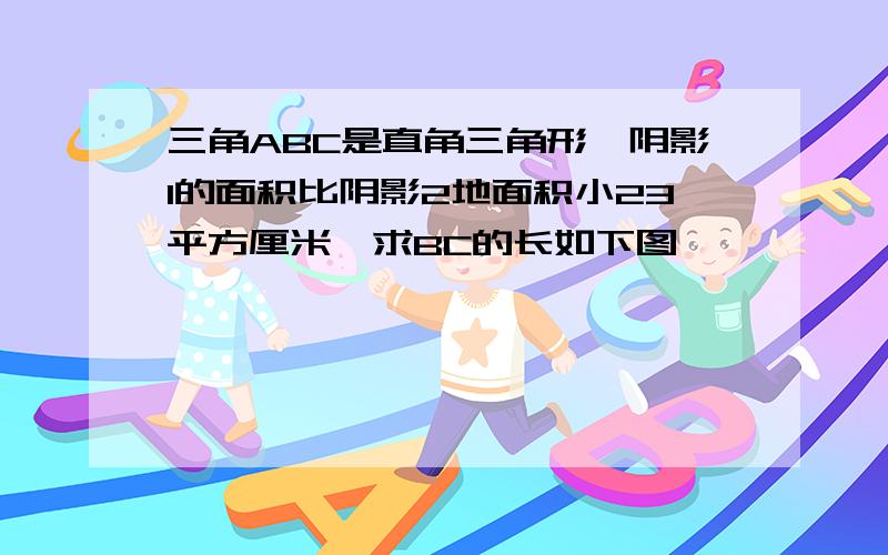 三角ABC是直角三角形,阴影1的面积比阴影2地面积小23平方厘米,求BC的长如下图