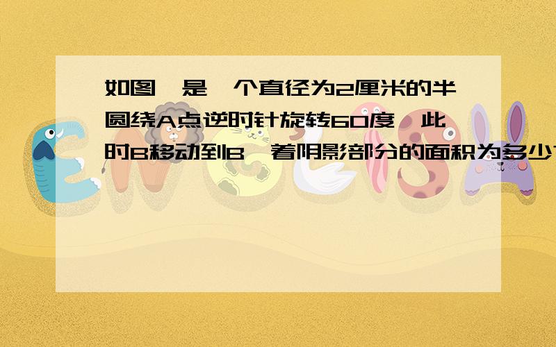 如图,是一个直径为2厘米的半圆绕A点逆时针旋转60度,此时B移动到B'着阴影部分的面积为多少?