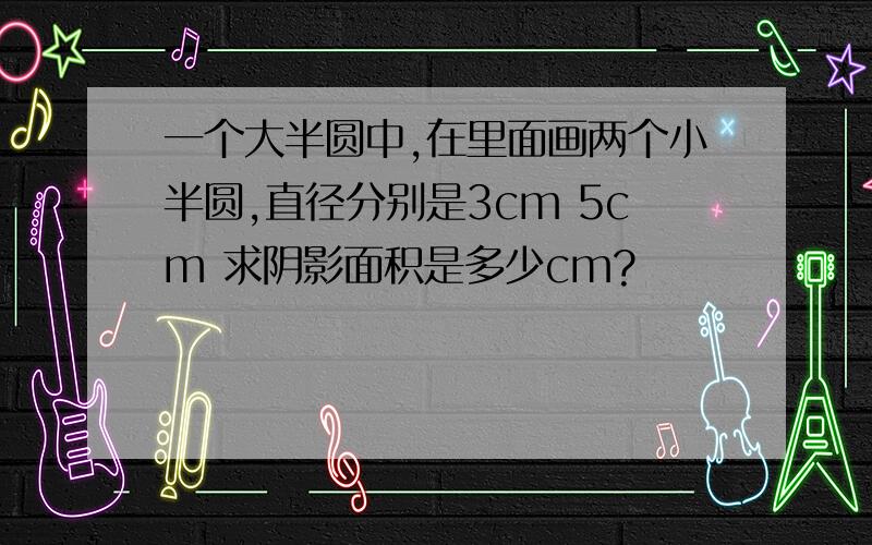 一个大半圆中,在里面画两个小半圆,直径分别是3cm 5cm 求阴影面积是多少cm?