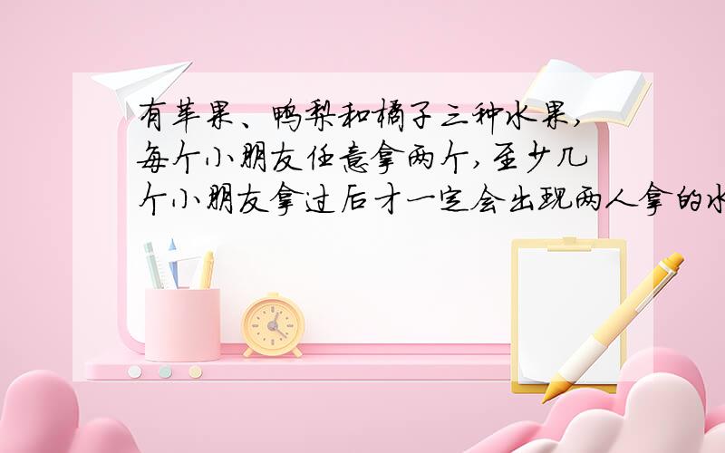 有苹果、鸭梨和橘子三种水果,每个小朋友任意拿两个,至少几个小朋友拿过后才一定会出现两人拿的水果相同