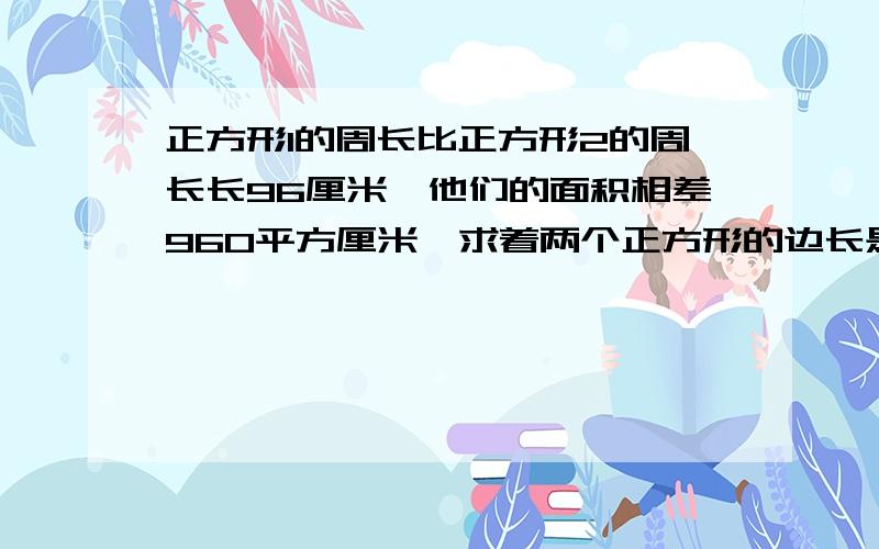 正方形1的周长比正方形2的周长长96厘米,他们的面积相差960平方厘米,求着两个正方形的边长是对的,