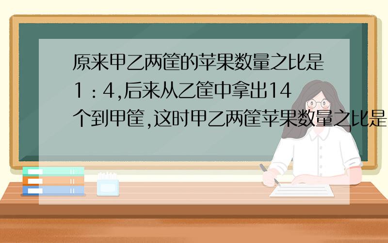 原来甲乙两筐的苹果数量之比是1：4,后来从乙筐中拿出14个到甲筐,这时甲乙两筐苹果数量之比是3：5.求原来甲乙两筐中各有多少苹果?用比例解