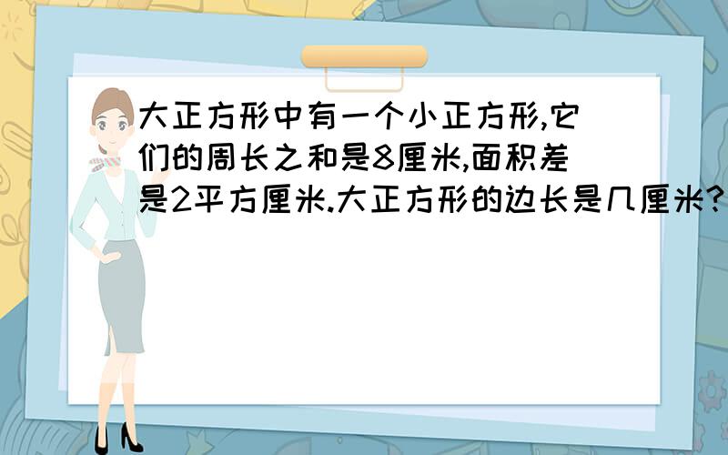 大正方形中有一个小正方形,它们的周长之和是8厘米,面积差是2平方厘米.大正方形的边长是几厘米?不要用方程解!