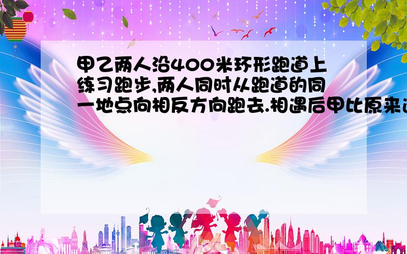 甲乙两人沿400米环形跑道上练习跑步,两人同时从跑道的同一地点向相反方向跑去.相遇后甲比原来速（下面）度增加2米/秒,乙比原来速度减少2米/秒,结果都用24秒同时回到原地.求甲原来的速