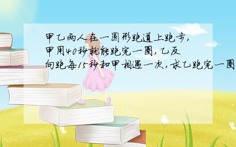 甲乙两人在一圆形跑道上跑步,甲用40秒就能跑完一圈,乙反向跑每15秒和甲相遇一次,求乙跑完一圈需要多...甲乙两人在一圆形跑道上跑步,甲用40秒就能跑完一圈,乙反向跑每15秒和甲相遇一次,