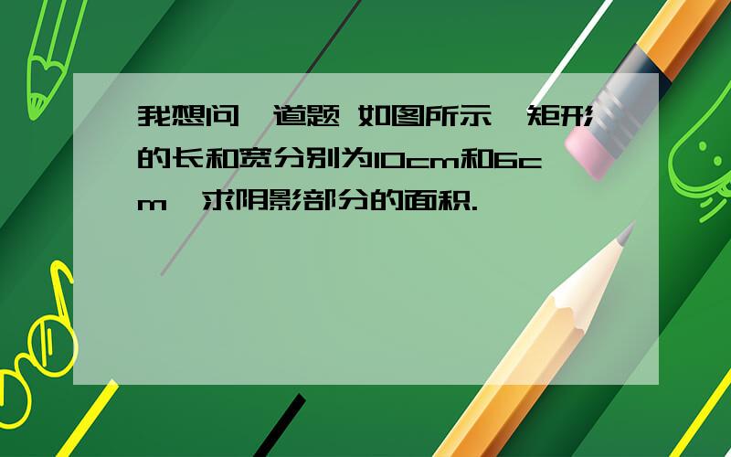 我想问一道题 如图所示,矩形的长和宽分别为10cm和6cm,求阴影部分的面积.