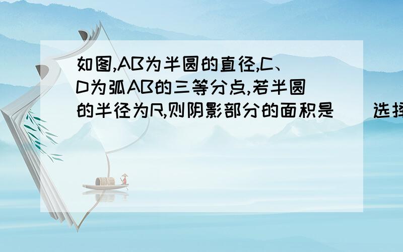 如图,AB为半圆的直径,C、D为弧AB的三等分点,若半圆的半径为R,则阴影部分的面积是（）选择题如图,AB为半圆的直径,C、D为弧AB的三等分点,若半圆的半径为R,则阴影部分的面积是（）A、(πR^2)/12B