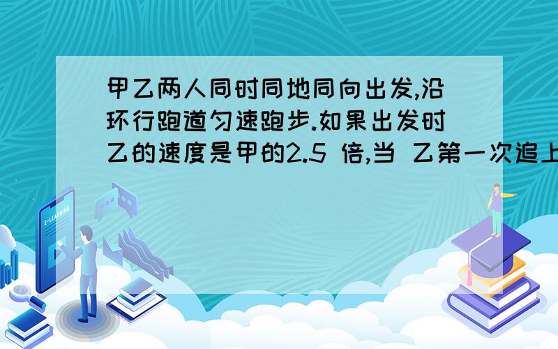 甲乙两人同时同地同向出发,沿环行跑道匀速跑步.如果出发时乙的速度是甲的2.5 倍,当 乙第一次追上甲时,甲甲乙两人同时同地同向出发,沿环行跑道匀速跑步.如果出发时乙的速度是甲的2.5 倍,