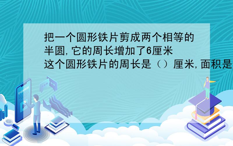 把一个圆形铁片剪成两个相等的半圆,它的周长增加了6厘米 这个圆形铁片的周长是（）厘米,面积是（）平方厘