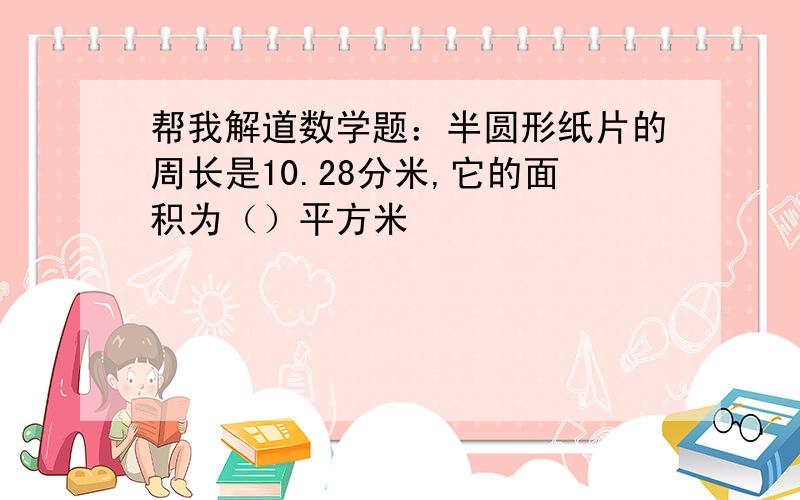 帮我解道数学题：半圆形纸片的周长是10.28分米,它的面积为（）平方米