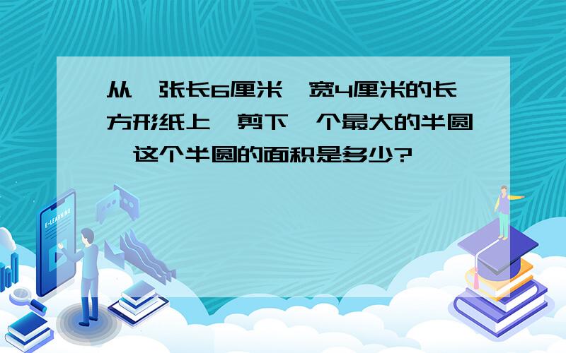 从一张长6厘米,宽4厘米的长方形纸上,剪下一个最大的半圆,这个半圆的面积是多少?