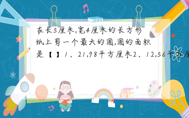 在长5厘米,宽4厘米的长方形纸上剪一个最大的圆,圆的面积是【 】1、21,98平方厘米2、12,56平方厘米3、28,26平方厘米