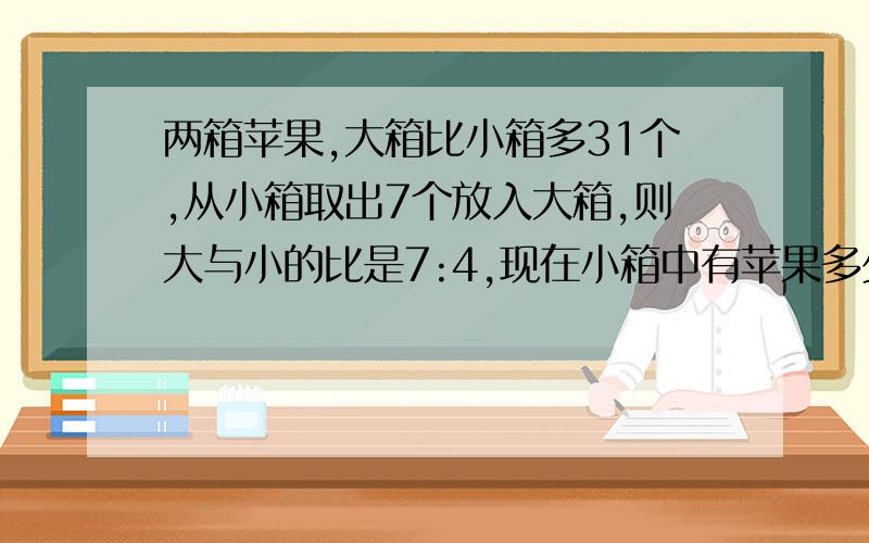 两箱苹果,大箱比小箱多31个,从小箱取出7个放入大箱,则大与小的比是7:4,现在小箱中有苹果多少个?