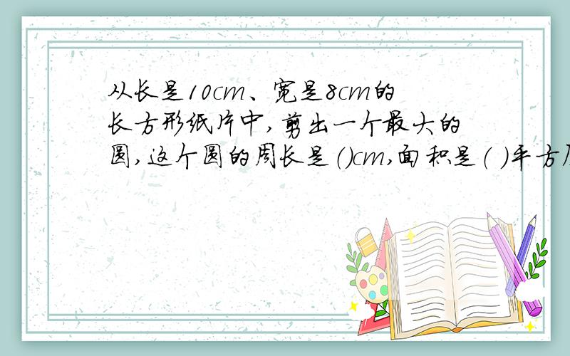 从长是10cm、宽是8cm的长方形纸片中,剪出一个最大的圆,这个圆的周长是（）cm,面积是（ ）平方厘米