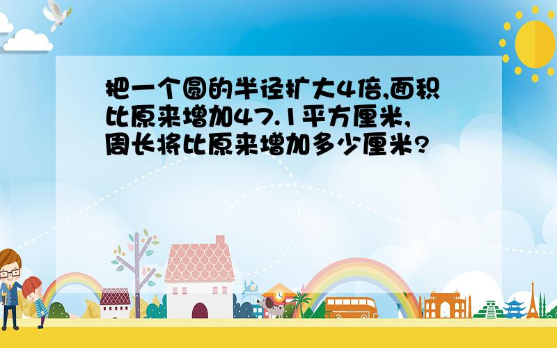 把一个圆的半径扩大4倍,面积比原来增加47.1平方厘米,周长将比原来增加多少厘米?