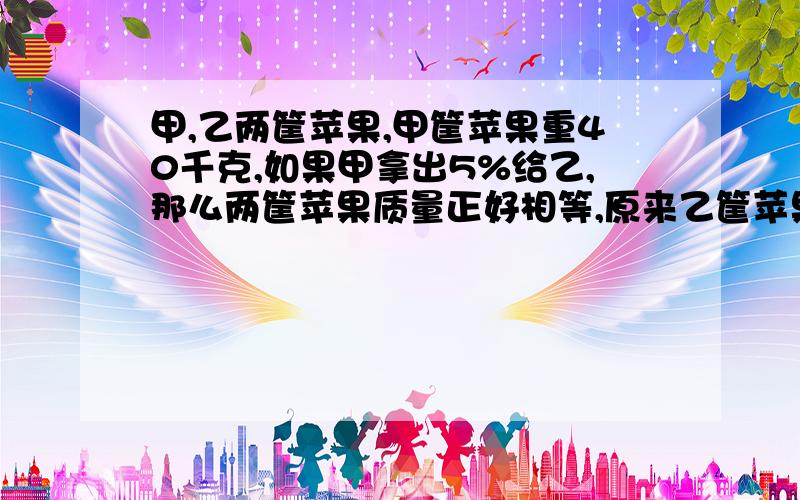 甲,乙两筐苹果,甲筐苹果重40千克,如果甲拿出5%给乙,那么两筐苹果质量正好相等,原来乙筐苹果重多少千克?甲、乙两筐苹果,甲筐苹果重40千克,如果甲拿出5%给乙,那么两筐苹果质量正好相等,原