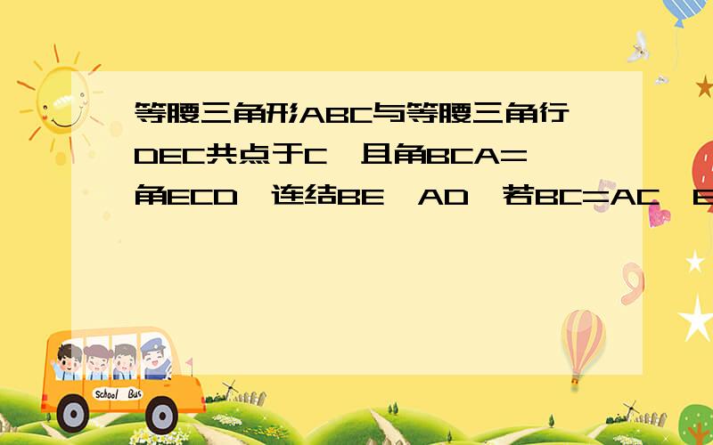 等腰三角形ABC与等腰三角行DEC共点于C,且角BCA=角ECD,连结BE,AD,若BC=AC,EC=DC,求证BE=AD.