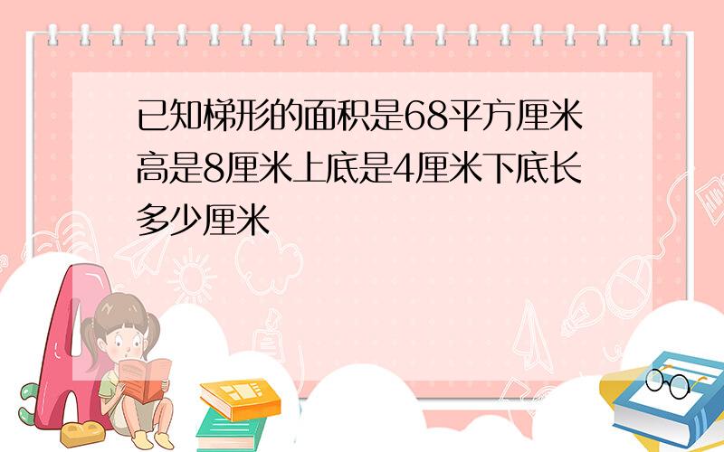 已知梯形的面积是68平方厘米高是8厘米上底是4厘米下底长多少厘米