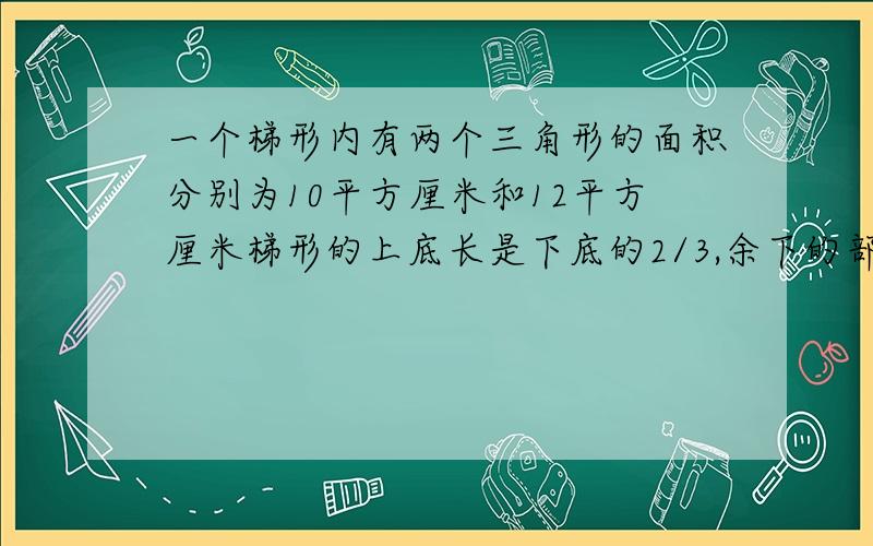 一个梯形内有两个三角形的面积分别为10平方厘米和12平方厘米梯形的上底长是下底的2/3,余下的部分的面积是