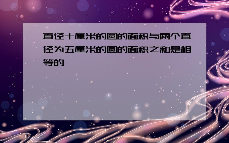 直径十厘米的圆的面积与两个直径为五厘米的圆的面积之和是相等的