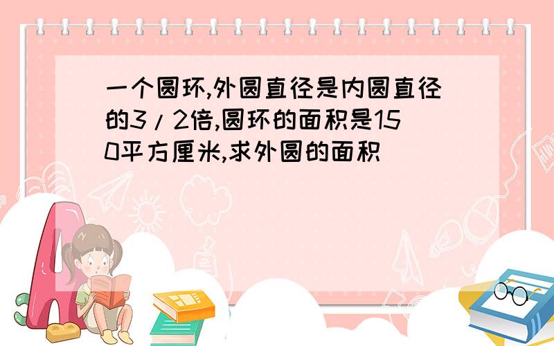 一个圆环,外圆直径是内圆直径的3/2倍,圆环的面积是150平方厘米,求外圆的面积